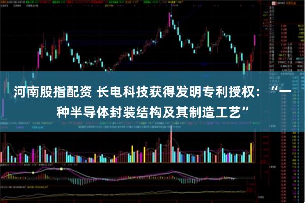 河南股指配资 长电科技获得发明专利授权:“一种半导体封装结构及其制造工艺”