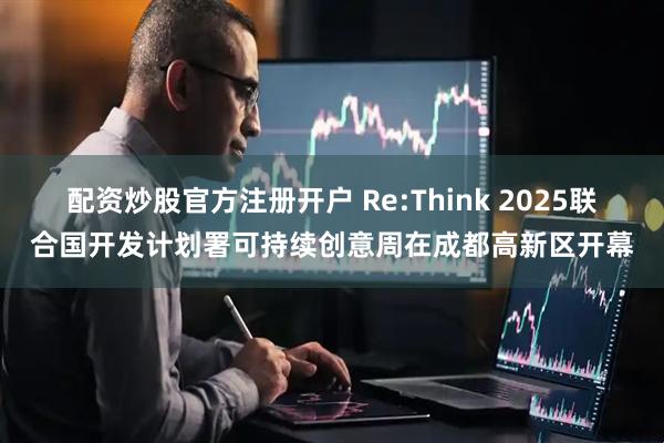 配资炒股官方注册开户 Re:Think 2025联合国开发计划署可持续创意周在成都高新区开幕