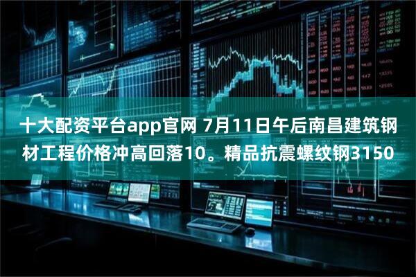 十大配资平台app官网 7月11日午后南昌建筑钢材工程价格冲高回落10。精品抗震螺纹钢3150