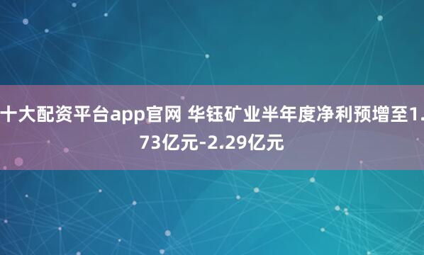 十大配资平台app官网 华钰矿业半年度净利预增至1.73亿元-2.29亿元