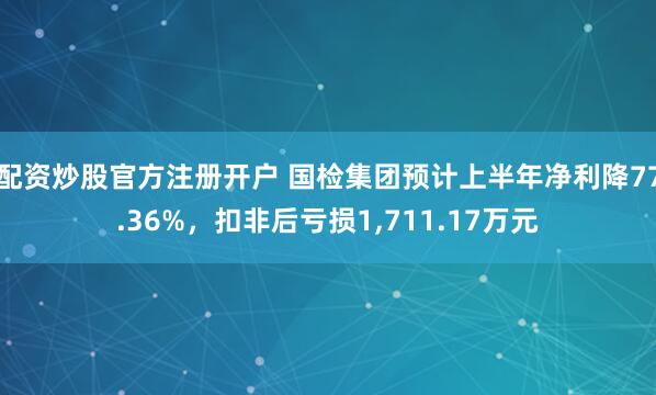 配资炒股官方注册开户 国检集团预计上半年净利降77.36%，扣非后亏损1,711.17万元