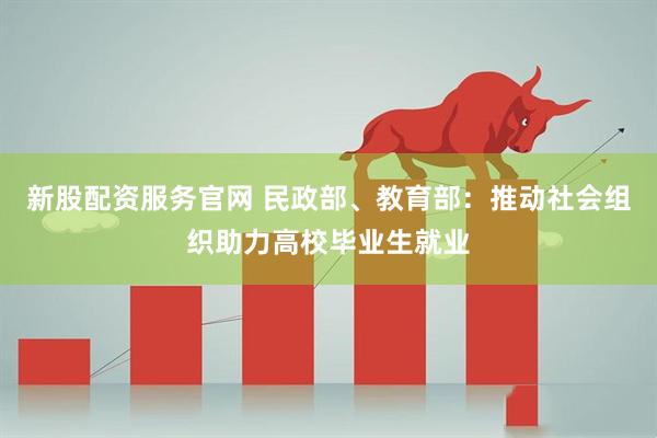 新股配资服务官网 民政部、教育部：推动社会组织助力高校毕业生就业