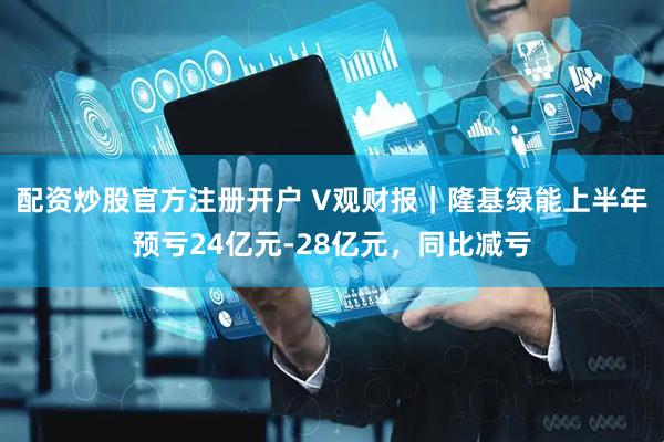 配资炒股官方注册开户 V观财报｜隆基绿能上半年预亏24亿元-28亿元，同比减亏