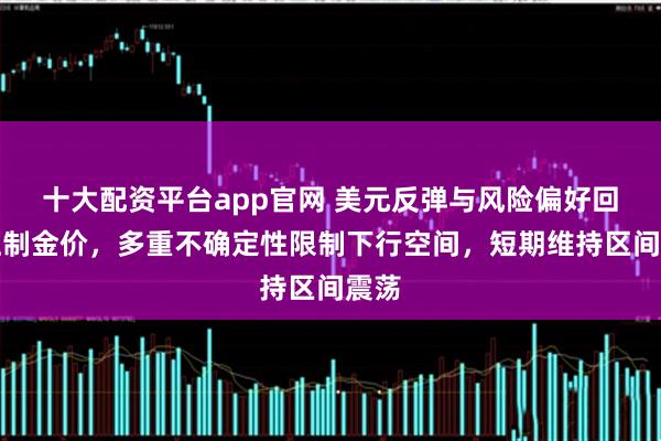 十大配资平台app官网 美元反弹与风险偏好回升压制金价，多重不确定性限制下行空间，短期维持区间震荡