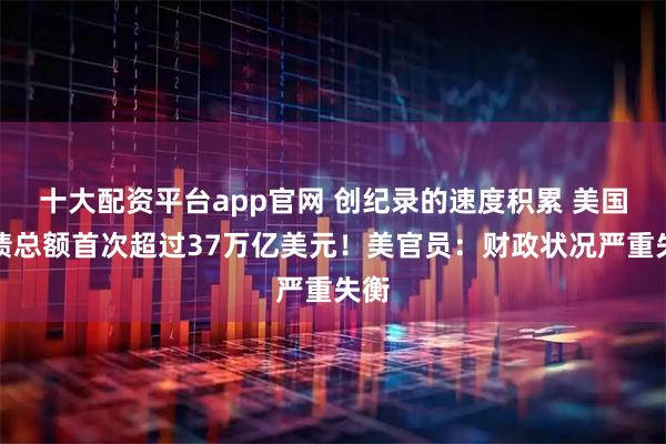 十大配资平台app官网 创纪录的速度积累 美国国债总额首次超过37万亿美元！美官员：财政状况严重失衡