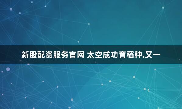 新股配资服务官网 太空成功育稻种.又一