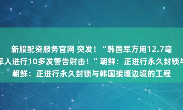 新股配资服务官网 突发！“韩国军方用12.7毫米大口径机枪向朝鲜军人进行10多发警告射击！”朝鲜：正进行永久封锁与韩国接壤边境的工程