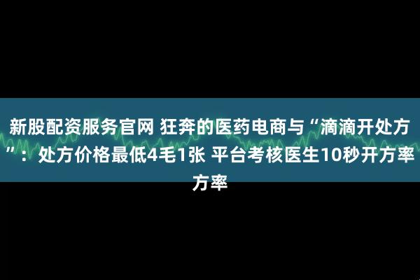 新股配资服务官网 狂奔的医药电商与“滴滴开处方”：处方价格最低4毛1张 平台考核医生10秒开方率
