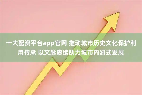十大配资平台app官网 推动城市历史文化保护利用传承 以文脉赓续助力城市内涵式发展