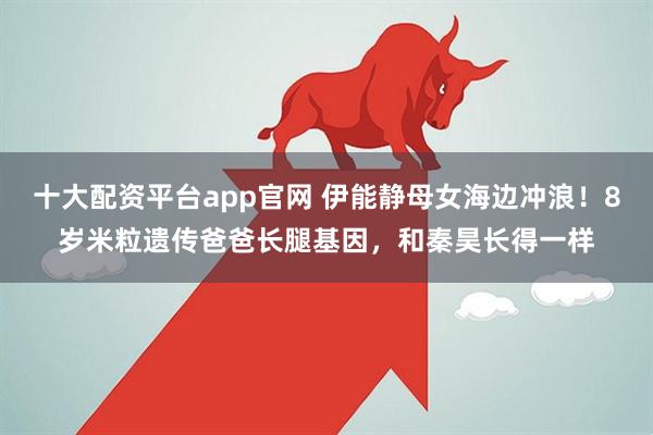 十大配资平台app官网 伊能静母女海边冲浪！8岁米粒遗传爸爸长腿基因，和秦昊长得一样