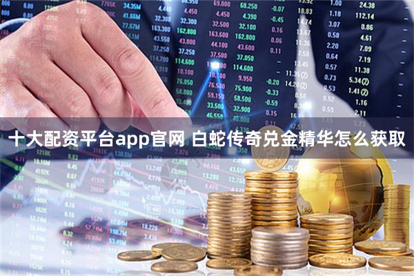十大配资平台app官网 白蛇传奇兑金精华怎么获取