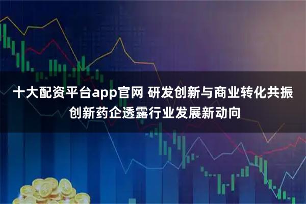 十大配资平台app官网 研发创新与商业转化共振 创新药企透露行业发展新动向