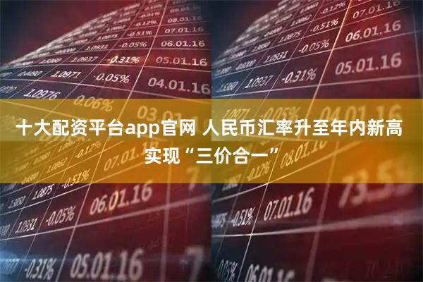 十大配资平台app官网 人民币汇率升至年内新高 实现“三价合一”