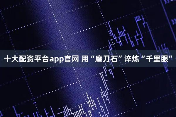 十大配资平台app官网 用“磨刀石”淬炼“千里眼”