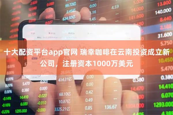 十大配资平台app官网 瑞幸咖啡在云南投资成立新公司，注册资本1000万美元