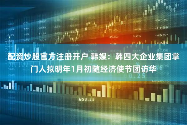 配资炒股官方注册开户 韩媒：韩四大企业集团掌门人拟明年1月初随经济使节团访华