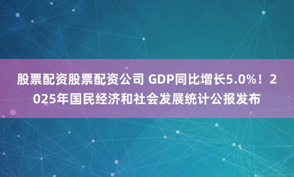 股票配资股票配资公司 GDP同比增长5.0%！2025年国民经济和社会发展统计公报发布