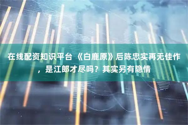 在线配资知识平台 《白鹿原》后陈忠实再无佳作，是江郎才尽吗？其实另有隐情