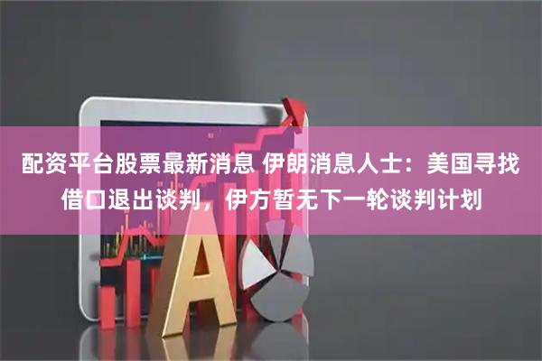 配资平台股票最新消息 伊朗消息人士：美国寻找借口退出谈判，伊方暂无下一轮谈判计划